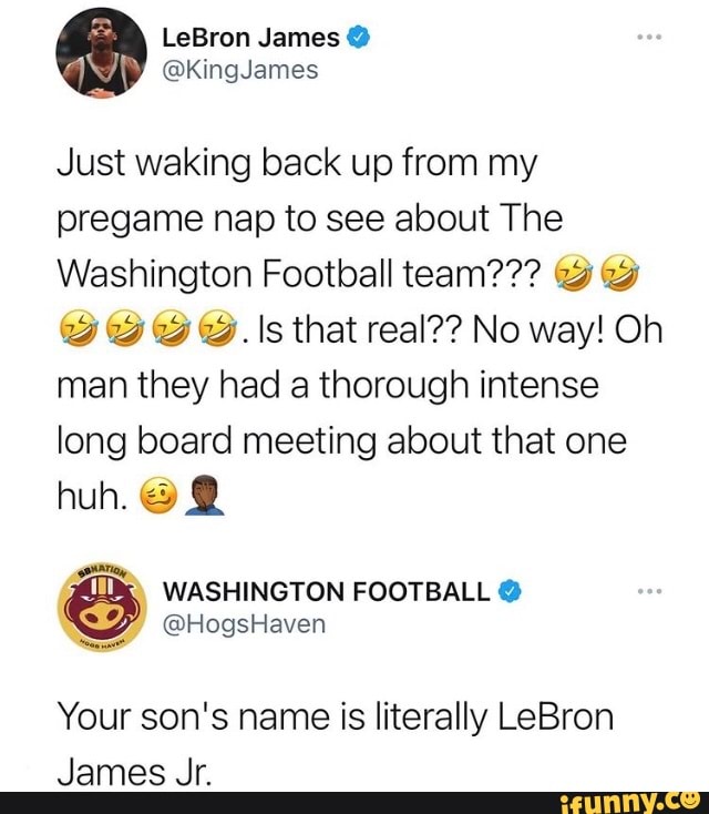 LeBron James
Just waking back up from my pregame nap to see about The
Washington Football team???
@ w@. \s that real?? No way! Oh man they had a thorough intense long board meeting about that one
huh. @ @
WASHINGTON FOOTBALL
@HogsHaven
Your son's name is literally LeBron
James Jr.