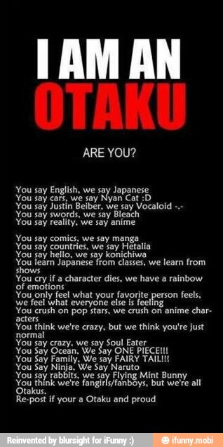 You say English, we say Japanese
You say cars, we say Nyan Cat :D
You say Justin Beiber, we say Vocaloid
You say swords, we say Bleach
You say reality, we say anime
You say comics. we say manga
You say countries. we say Hetalia
You jay hello, we say konichiwa
You learn Japanese from classes, we learn from
shows
You cry a character des, we have a rainbow
You only feel what your favorite person feels,
we feel what everyone else is feeling
You crush on pop stars, we
crush on anime char-
acters
You think we're crazy, but we think you're just
You say crazy. we say
Soul Eater
You
Say Ocean,
We
Soy ONE PIECE!
You Say Family. We say FAIRY TAILII!
You Say Ninja, We Say Naruto
You say rabbits, we say Flying Mint Bunny
You think we're fongirlyfanboys, but were all
Re-post if your a Otaku and proud
