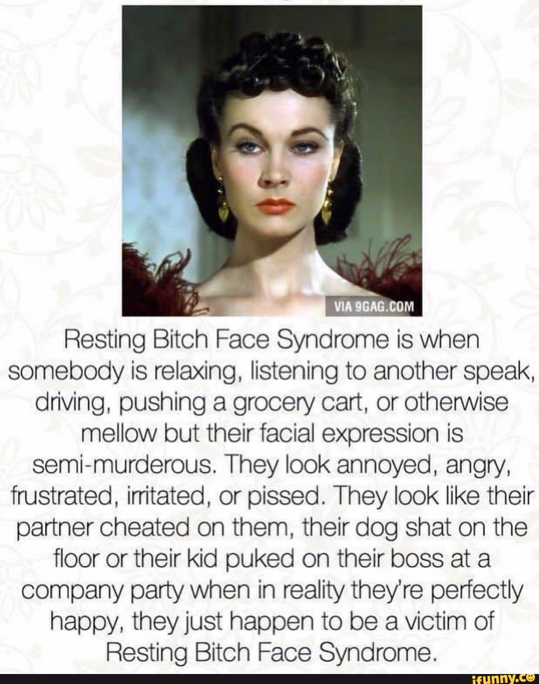 Resting Bitch Face Syndrome is when
somebody is relaxing, listening to another speak,
driving, pushing a grocery cart, or otherwise
mellow but their facial expression is
semi-murderous. They look annoyed, angry,
frustrated, irritated, or pissed. They look like their
partner cheated on them, their dog shat on the
floor or their kid puked on their boss at a
company party when in reality they're perfectly
happy, they just happen to be a victim of
Resting Bitch Face Syndrome.