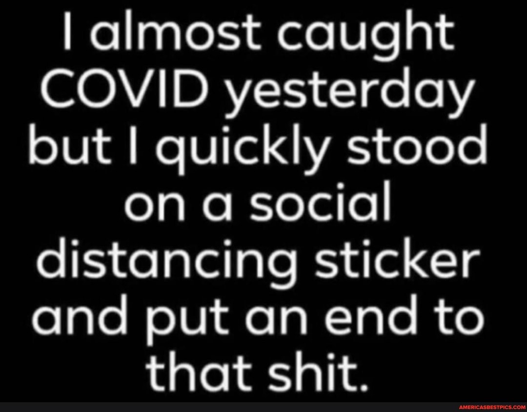 I almost caught
COVID yesterday but I quickly stood on a social distancing sticker and put an end to that shit.
