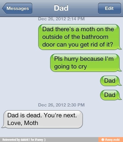 Dec 26, 2012 2:14 PM
Dad there's a moth on the
outside of the bathroom
door can you get rid of it?
Pls hurry because I'm
going to cry
Dec 26, 2012 2:30 PM
Dad is dead. You're next.
Love, Moth
