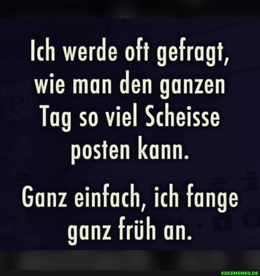 Ich werde oft gefragt,
wie man den ganzen
Tag so viel Scheisse posten kann.
Ganz einfach, ich fange ganz früh an.