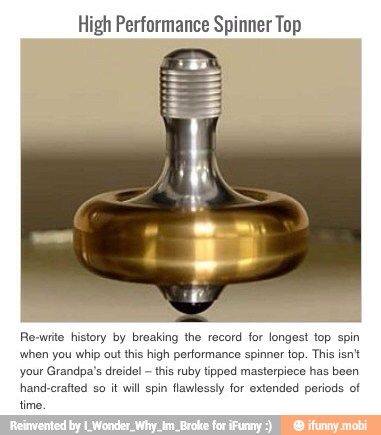 High Performance Spinner Top
Re-write history by breaking the record for longest top spin
when you whip out this high performance spinner top. This isn't
your Grandpa's dreidel this ruby tipped masterpiece has been
hand-crafted so it will spin flawlessly for extended periods of
time.