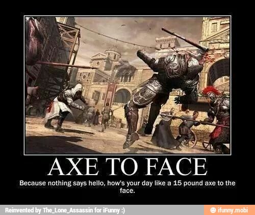 AXE TO FACE
Because nothing says hello, how's your day like a 15 pound axe to the
face.