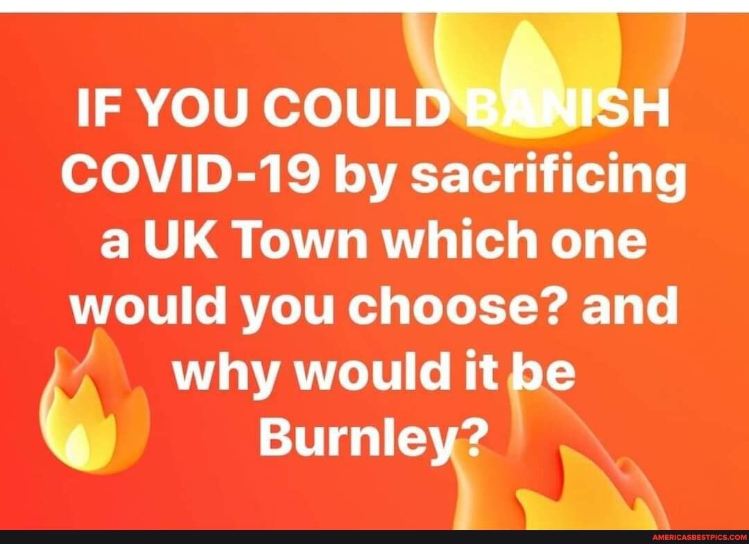 IF YOU COULD BlinisH COVID-19 by sacrificing a UK Town which one would you choose? and why would it be
Burnley?