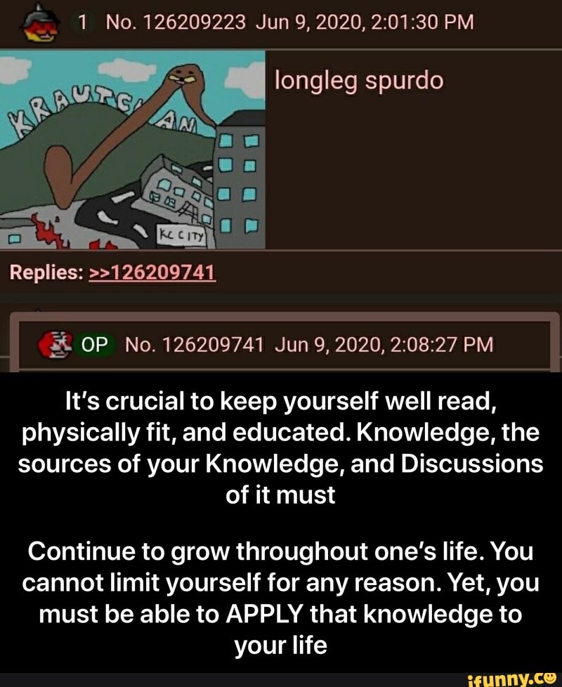 longleg spurdo
It's crucial to keep yourself well read,
physically fit, and educated. Knowledge, the
sources of your Knowledge, and Discussions
of it must
Continue to grow throughout one's life. You
cannot limit yourself for any reason. Yet, you
must be able to APPLY that knowledge to
your life - Continue to grow throughout one’s life. You cannot limit yourself for any reason. Yet, you must be able to APPLY that knowledge to your life