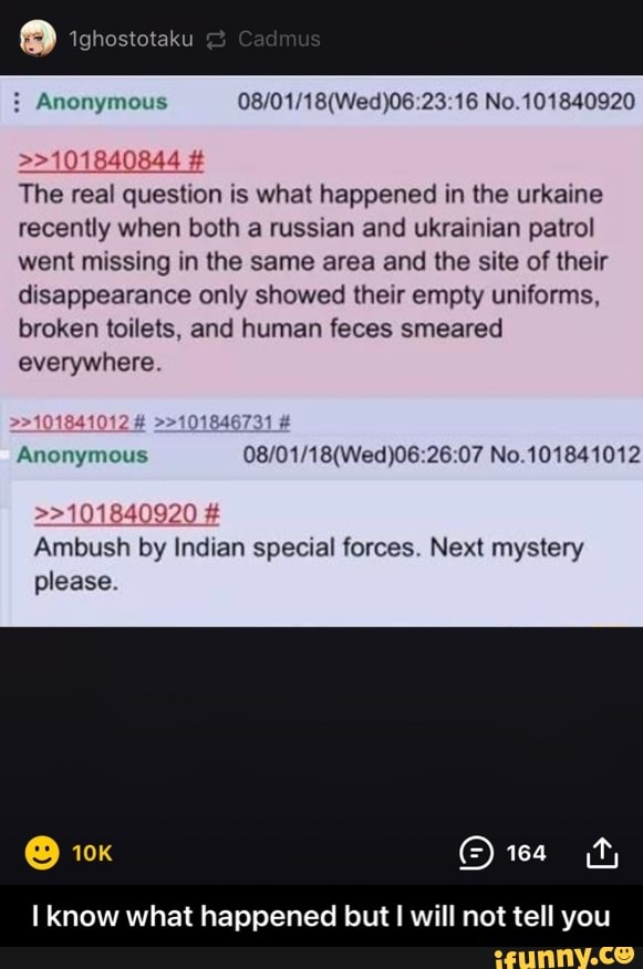 Anonymous No.101840920
taku
>>101840844
The real question is what happened in the urkaine recently when both a russian and ukrainian patrol went missing in the same area and the site of their disappearance only showed their empty uniforms, broken toilets, and human feces smeared everywhere
# >>101846731 #
>>101840920
Anonymous No,
Ambush by Indian special forces. Next mystery please.
know what happened but will not tell you - I know what happened but I will not tell you