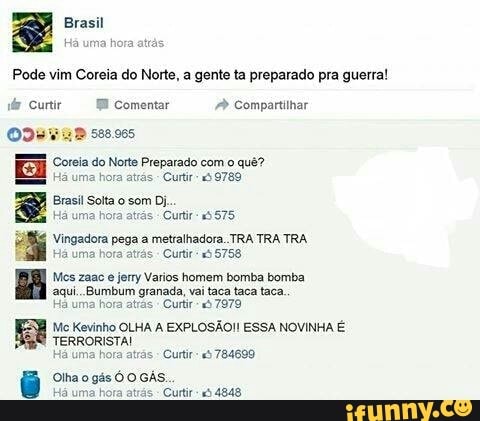 Pode vim Coreia do Norte, a gente ta preparado pra guerra!
iy Curtir Comentar Compartilhar
Ode a® 520.005
EE Ses so Norte Preparado com o qué?
BRA
ci uma hora atas
ERA, Brasi Solta o som Di,
PMES tá uma hora atrás
-Curtir- 5575
I Vingadora pega a metralhadora .TRA TRA TRA.
Há uma hora atrás
Curtir "5 5758
Mes zaac
e
jerry Varios homem bomba bomba
aqui. Bumbum granada, vai taca taca taca.
Ha uma hora atrás
Cuftir- "à 7979
Me Kevinho OLHA A EXPLOSÃO! ESSA NOVINHA É
TERRORISTA!
às
Curti: "5 784699
Olha o gás Ó O GAs.
'Curtir 4848
