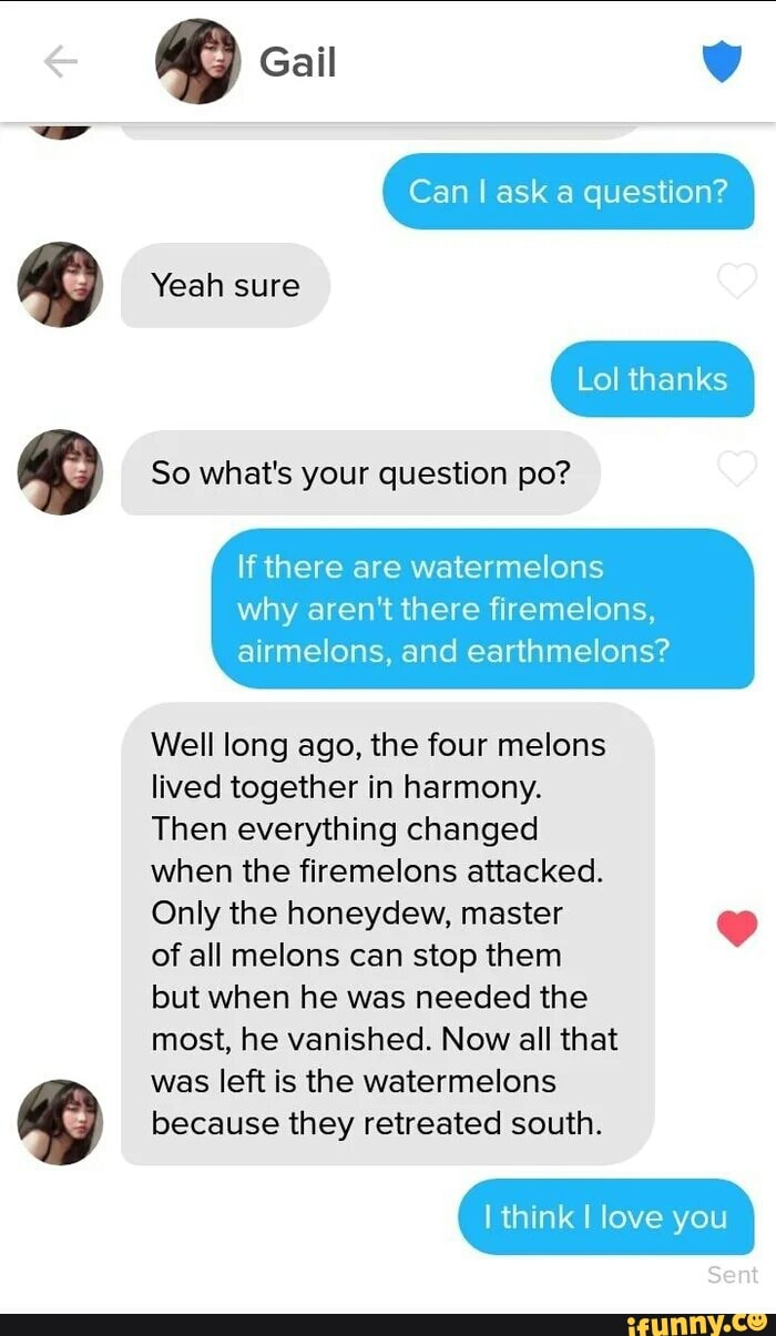 Gail
Yeah sure
So what's your question po?
If there are watermelons
Lol thanks
Can I ask a question?
why aren't there firemelons, airmelons, and earthmelons?
Well long ago, the four melons
lived together in harmony.
Then everything changed
when the firemelons attacked.
Only the honeydew, master of all melons can stop them
but when he was needed the
most, he vanished. Now all that
SSA
was left is the watermelons because they retreated south.
I think I love you
Sent
