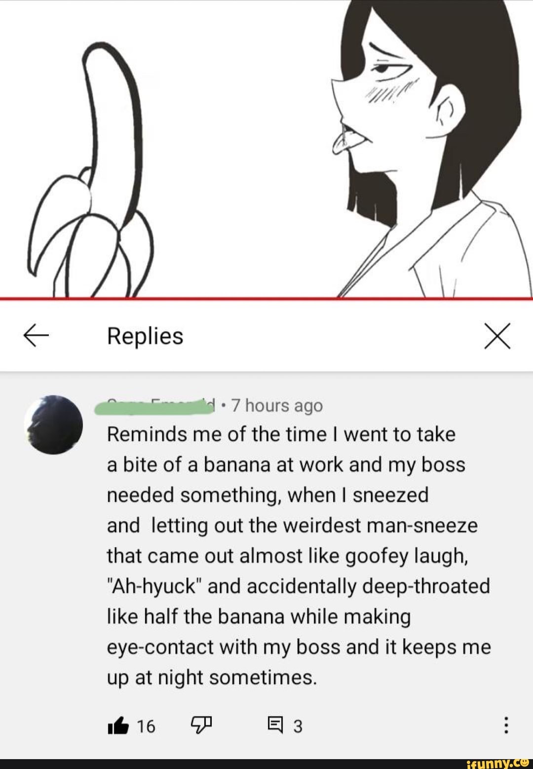 Replies x
'+7 hours ago
Reminds me of the time I went to take
a bite of a banana at work and my boss needed something, when I sneezed
and letting out the weirdest man-sneeze that came out almost like goofey laugh,
"Ah-hyuck" and accidentally deep-throated like half the banana while making eye-contact with my boss and it keeps me up at night sometimes.
His FF 3