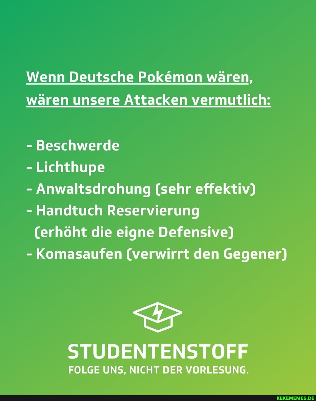 Wenn Deutsche Pokemon wären,
wären unsere Attacken vermutlich:
Beschwerde
Lichthupe
Anwaltsdrohung (sehr effektiv)
Handtuch Reservierung
(erhöht die eigne Defensive)
Komasaufen (verwirrt den Gegener)
STUDENTENSTOFF
FOLGE UNS, NICHT DER VORLESUNG.