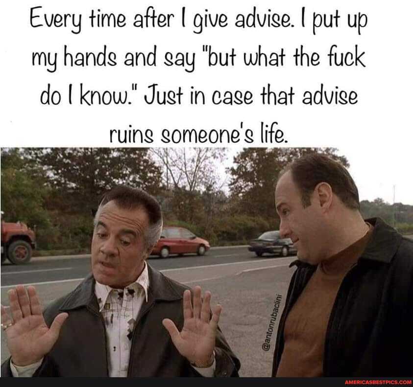 Every time after [ give advige. put up my hands and gay "but what the fuck do know." Just in cage that advige
ruing gomeone's life.