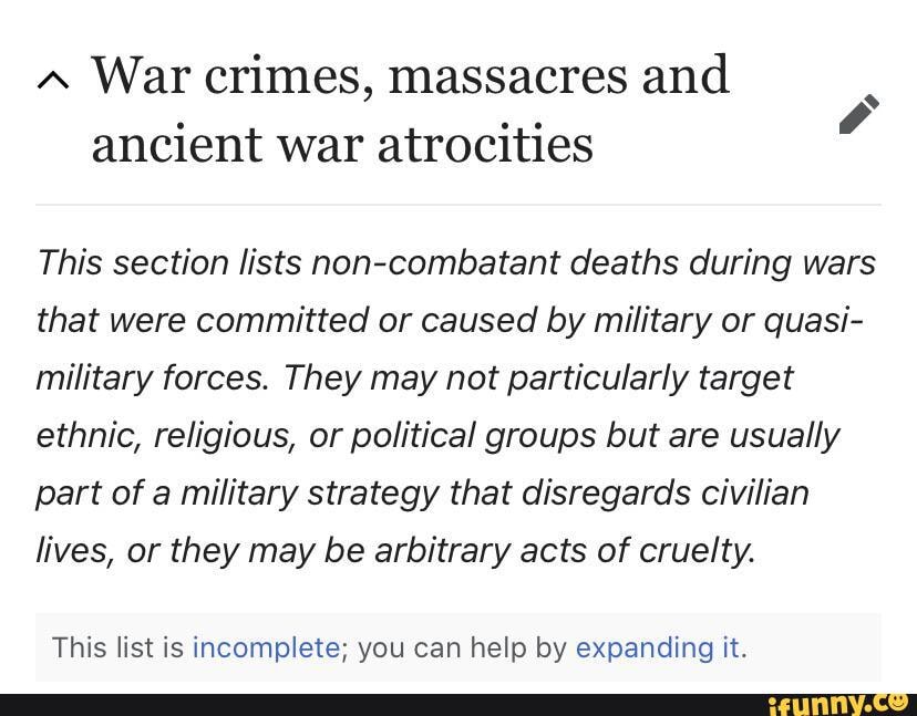War crimes, massacres and ancient war atrocities
This section lists non-combatant deaths during wars that were committed or caused by military or quasi- military forces. They may not particularly target ethnic, religious, or political groups but are usually part of a military strategy that disregards civilian lives, or they may be arbitrary acts of cruelty.
This list is incomplete; you can help by expanding it.