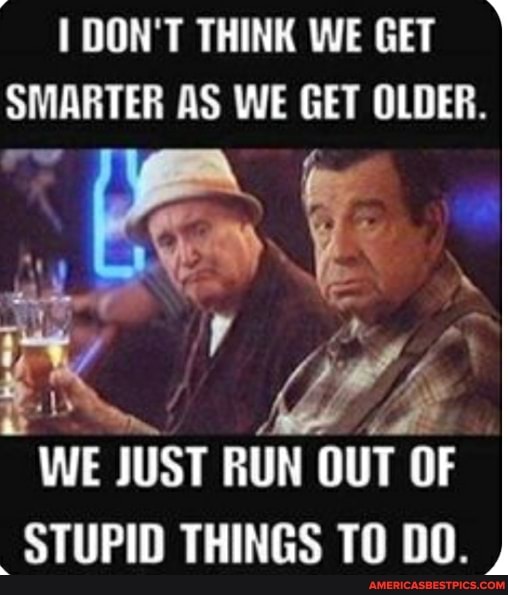 DON'T THINK WE GET SMARTER AS WE GET OLDER.
july
WE JUST RUN OUT OF
STUPID THINGS TO DO.