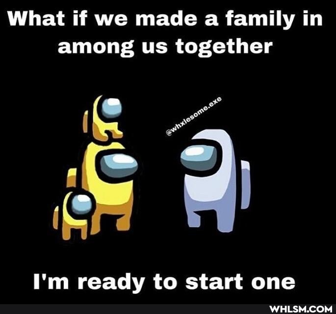 What if we made a family in among us together
I'm ready to start one
SS