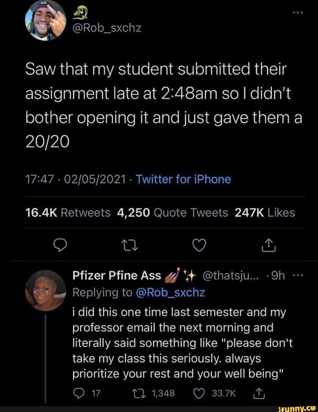 4)
Saw that my student submitted their assignment late at so I didn't bother opening it and just gave them a
- - Twitter for iPhone
Pfizer Pfine Ass @thatsju...
Replying to @Rob_sxchz did this one time last semester and my professor email the next morning and literally said something like "please don't take my class this seriously. always prioritize your rest and your well being"
17 1348 33.7K
17