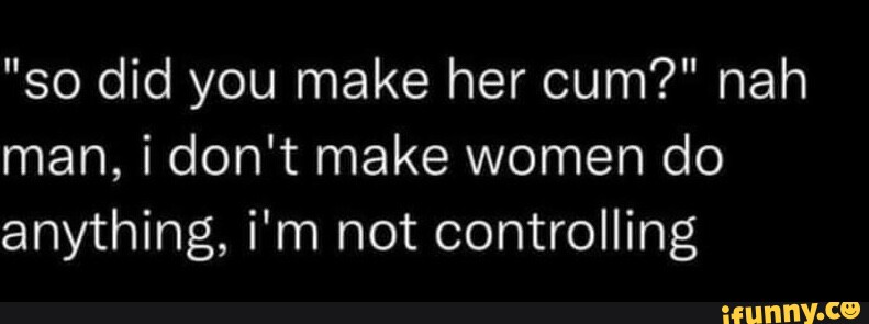 So Did You Make Her Cum Nah Man I Dont Make Women Do Anything Im Not Controlling 