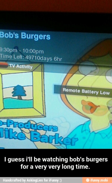 Bob's Burgers
I guess i'll be watching bob's burgers
for a very very long time. - I guess i'll be watching bob's burgers for a very very long time.