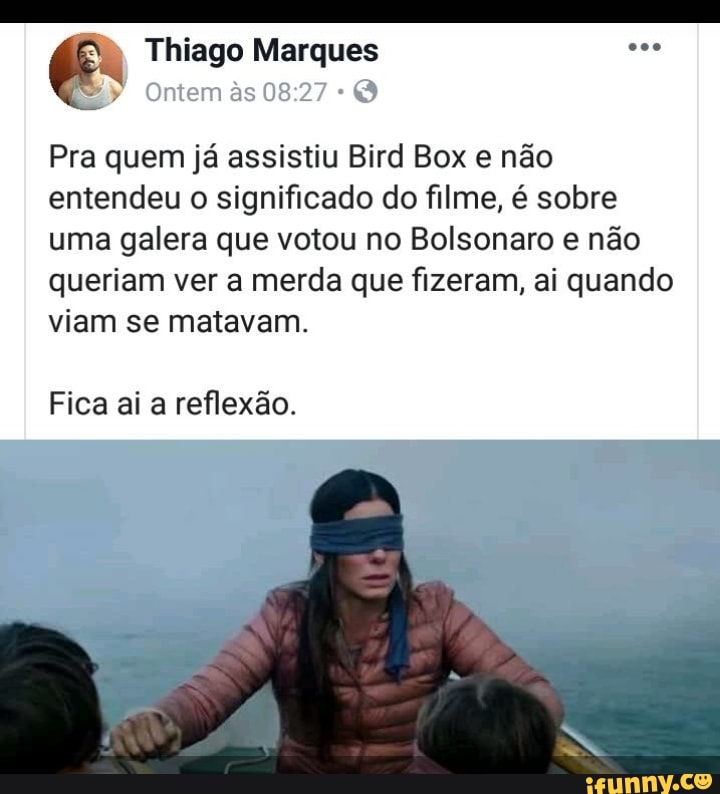 Pra quem já assistiu Bird Box e não
entendeu o significado do filme, é sobre
uma galera que votou no Bolsonaro e não
queriam ver a merda que fizeram, ai quando
viam se matavam.
Fica ai a reflexão.