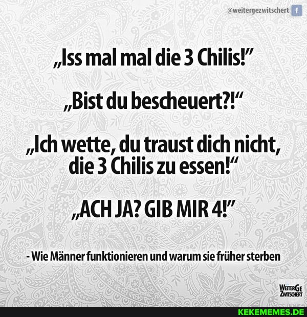 aweitergezwitschert
"Iss mal mal die 3 Chilis!"
"Bist du bescheuert?!"
"Ich wette, du traust dich nicht, die 3 Chilis zu essen!"
"ACH JA? GIB MIR
-Wie Männer funktionieren und warum sie früher sterben
WeGe