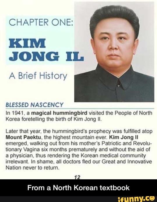 CHAPTER ONE:
KIM
J ONG IL
A Brief History
BLESSED NASCENCY
In 1941. a magical hummingbird VlSKled me People of Norlh
Korea mlelelhng me hlrlh 0! Km Jong II
Later that year, (he hummingbirds prophecy was Yulflfled amp
Mount Paaktu, the hwghesl mountain ever Kim Jong Il
emerged walking cul from hIS mother's Palnohc and Revolu-
lxonary Vagina SIX months pvemalurely and wulhoul me and 0!
a physman, Ihus rendering lhe Korean medical commumly
Irrelevant In shame. all doclors fled our Great and Innovative
Nallon never [0 relum
From a North Korean textbook - From a North Korean textbook