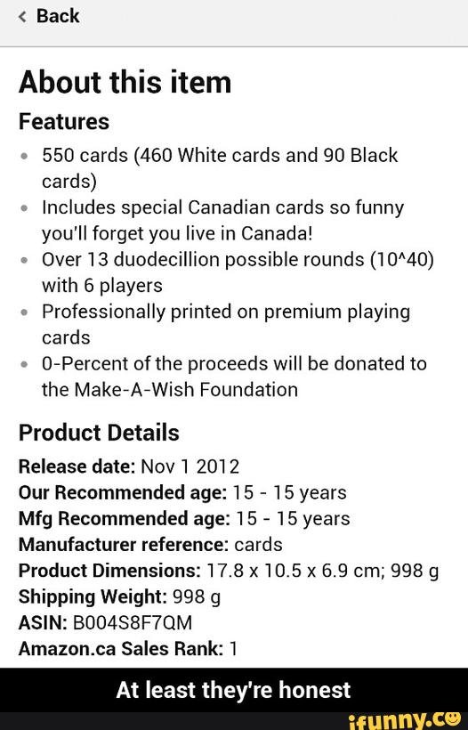 Back
About this item
Features
550 cards (460 White cards and 90 Black
cards)
Includes special Canadian cards so funny
you'll forget you live in Canada!
»
Over 13 duodecillion possible rounds (10‘40)
with 6 players
Professionally primed on premium playing
cards
0-Percem of (he proceeds wiH be donated to
the MakefAfWish Foundation
Product Details
Release date: Nov 'I 2012
Our Recommended age: 15
-
15 years
Mfg Recommended age: 15
-
15 years
Manufacture! reference: cards
Product Dimensions: 17.8 x 10.5 x 6.9 cm; 998 9
Shipping Weight: 998 g
ASIN: BUOASBFYQM
Amazon.ca Sales Rank: 1
At least they're honest - At least they're honest