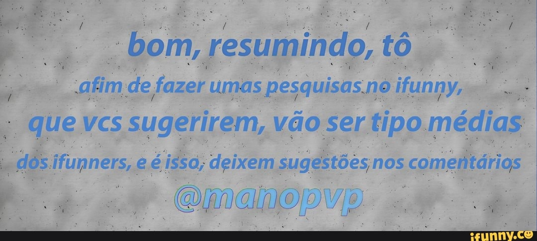 "bom, resumindo, afim de fazer umas pesquisas. no ifunny, que VCs sugerirem, vão ser tipo. médias
Jfunners, e é issa, deixem nos comeritárias