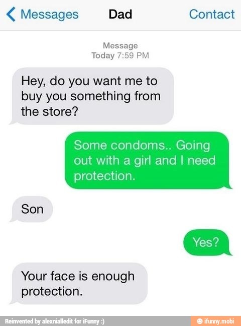 Messages Dad Contact
Message
Today 7:59 PM
Hey, do you want me to
buy you something from
the store?
Some condoms.. Going
out with a girl and I need
protection.
Son
Your face is enough
protection.