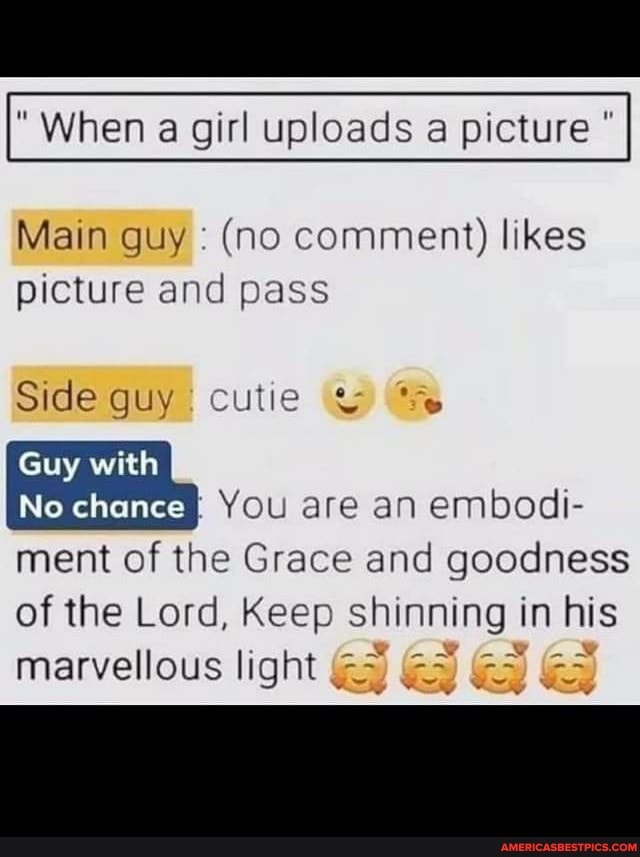 When a girl uploads picture
Main guy (no comment) likes picture and pass
Side guy cutie &
Guy with
Ne chance You are an embodi-
ment of the Grace and goodness of the Lord, Keep shinning in I his
marvellous light