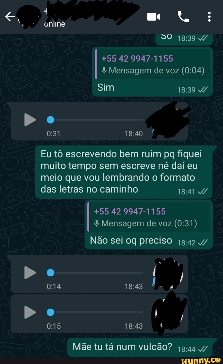 DO
online
+55 42 9947-1155
Mensagem de voz
Sim
Eu tô escrevendo bem ruim pq fiquei muito tempo sem escreve né dai eu meio que vou lembrando o formato das letras no caminho
+55 42 9947-1155
Mensagem de voz
Não sei oq preciso 1842
Do
Do
Mãe tu tá num vulcão? g.44