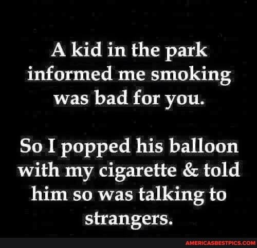 A kid in the park informed me smoking was bad for you.
So I popped his balloon with my cigarette & told him so was talking to strangers.