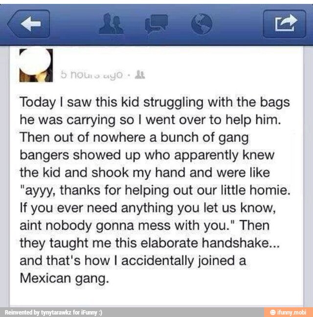 o
dos
Today I saw this kid struggling with the bags
he was carrying so I went over to help him.
Then out of nowhere a bunch of gang
bangers showed up who apparently knew
the kid and shook my hand and were like
"ayyy, thanks for helping out our little homie.
If you ever need anything you let us know,
aint nobody gonna mess with you." Then
they taught me this elaborate handshake...
and that's how I accidentally joined a
Mexican gang.