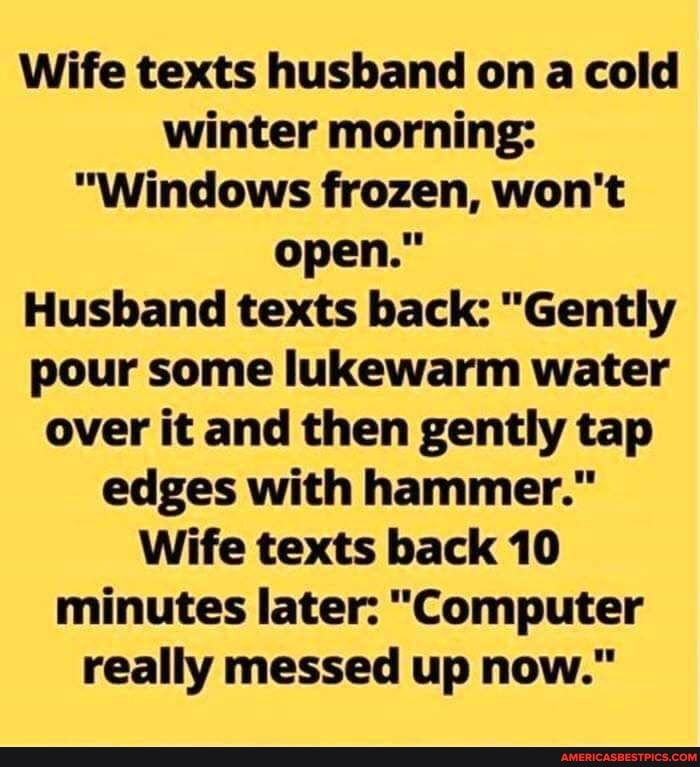 Wife texts husband on a cold winter morning:
"Windows frozen, won't open."
Husband texts back: "Gently pour some lukewarm water over it and then gently tap edges with hammer."
Wife texts back 10 minutes later: "Computer really messed up now."