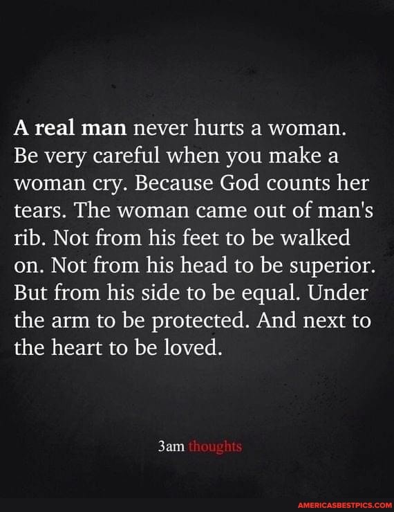 A real man never hurts a woman.
Be very careful when you make a woman cry. Because God counts her tears. The woman came out of man's rib. Not from his feet to be walked on. Not from his head to be superior.
But from his side to be equal. Under the arm to be protected. And next to the heart to be loved.
thoughts