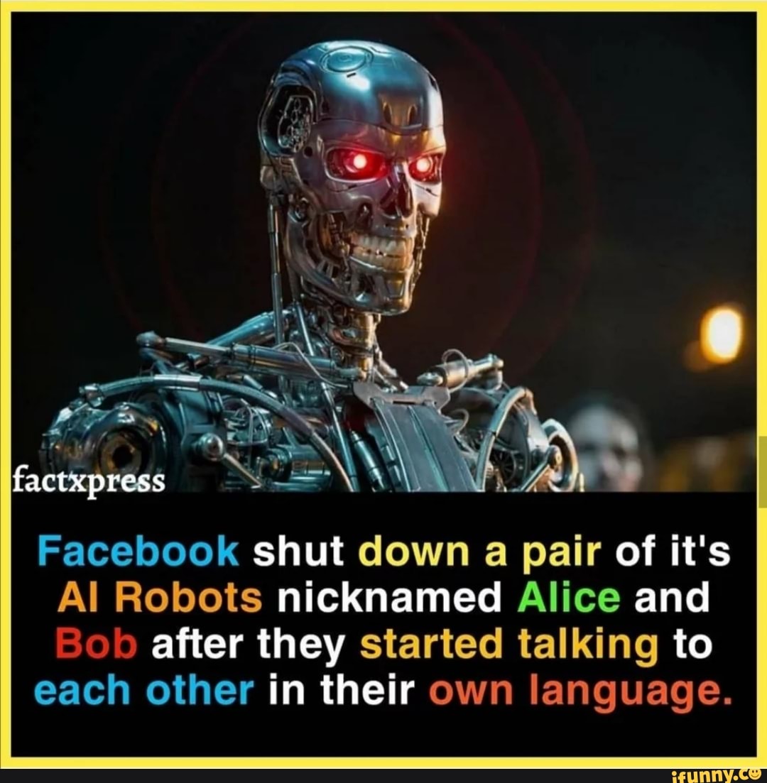 factxpress
Facebook shut down a pair of it's
Al Robots nicknamed Alice and
Bob after they started talking to
each other in their own language.