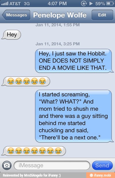 Hey, I just saw the Hobbit.
ONE DOES NOT SIMPLY
END A MOVIE LIKE THAT.
I started screaming,
mom tried to shush me
and there was a guy sitting
behind me started
chuckling and said,
"There'll be a next one."