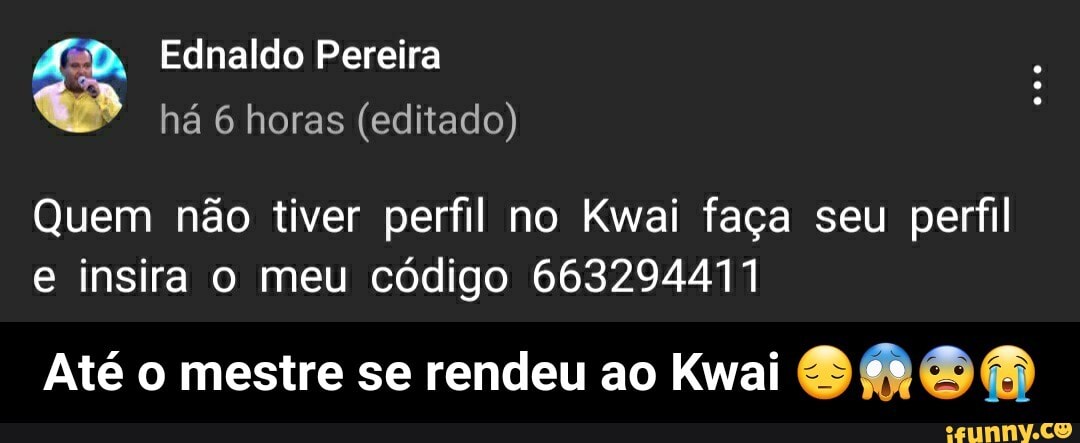 Ednaldo Pereira há horas (editado)
Quem não tiver perfil no Kwai faça seu perfil e insira o meu código 663294471
Até o mestre se rendeu ao Kwai - Até o mestre se rendeu ao Kwai 😔😱😨😭