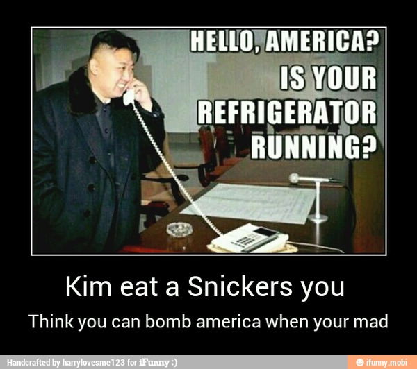 Kim eat a Snickers you
Think you can bomb america when your mad - Kim eat a Snickers you
Think you can bomb america when your mad