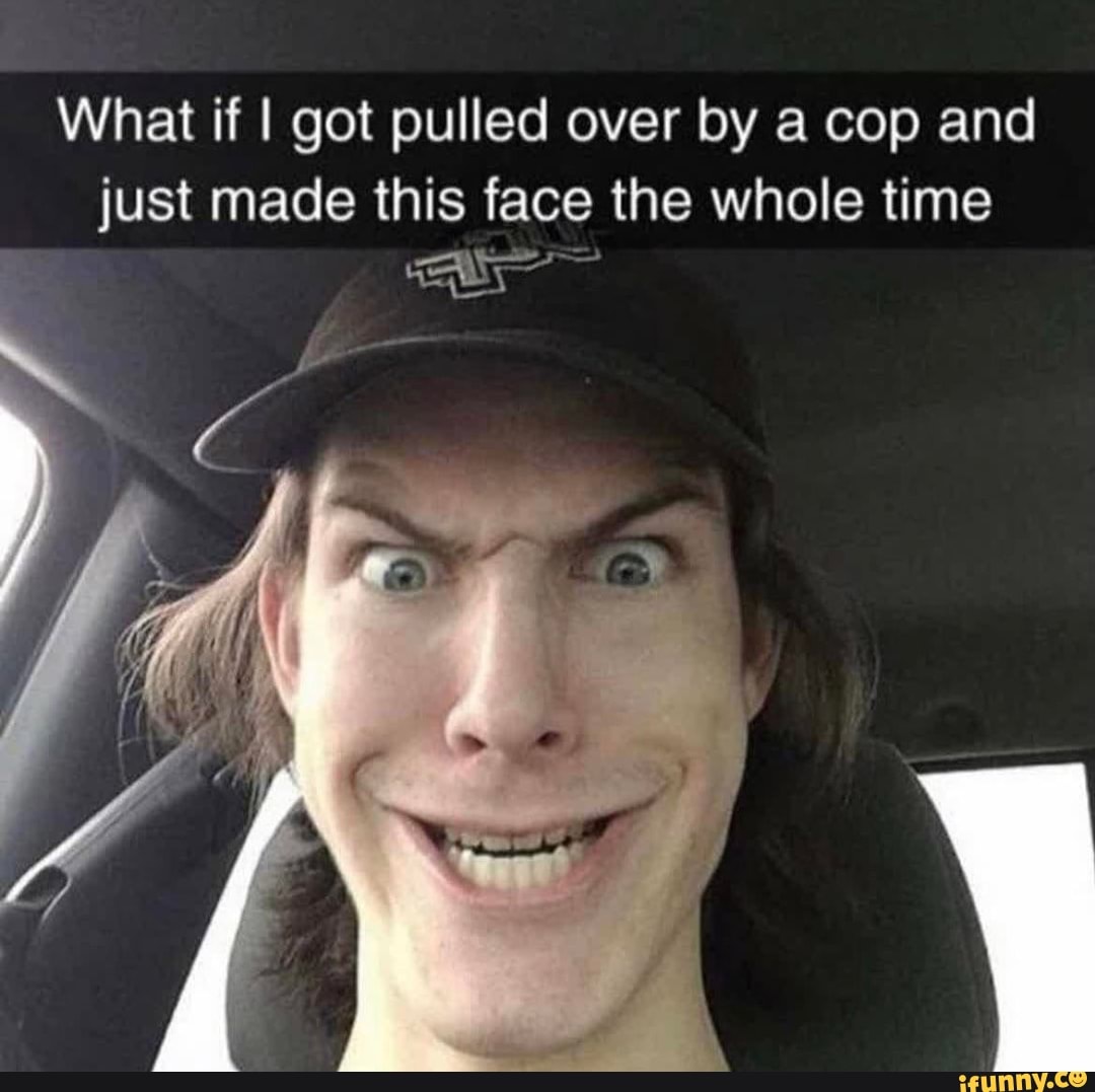 What if I got pulled over by a cop and
just made this face the whole time