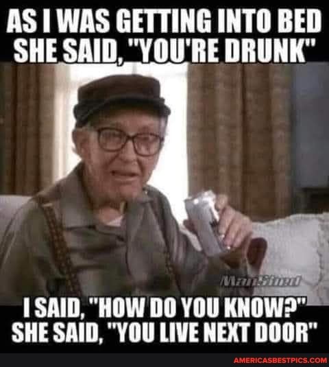 AS I WAS GETTING INTO BED SHE SAID, "VOU'RE DRUNK"
SAID, "HOW DO YOU SHE SAID, "YOU LIVE NEXT DOOR"