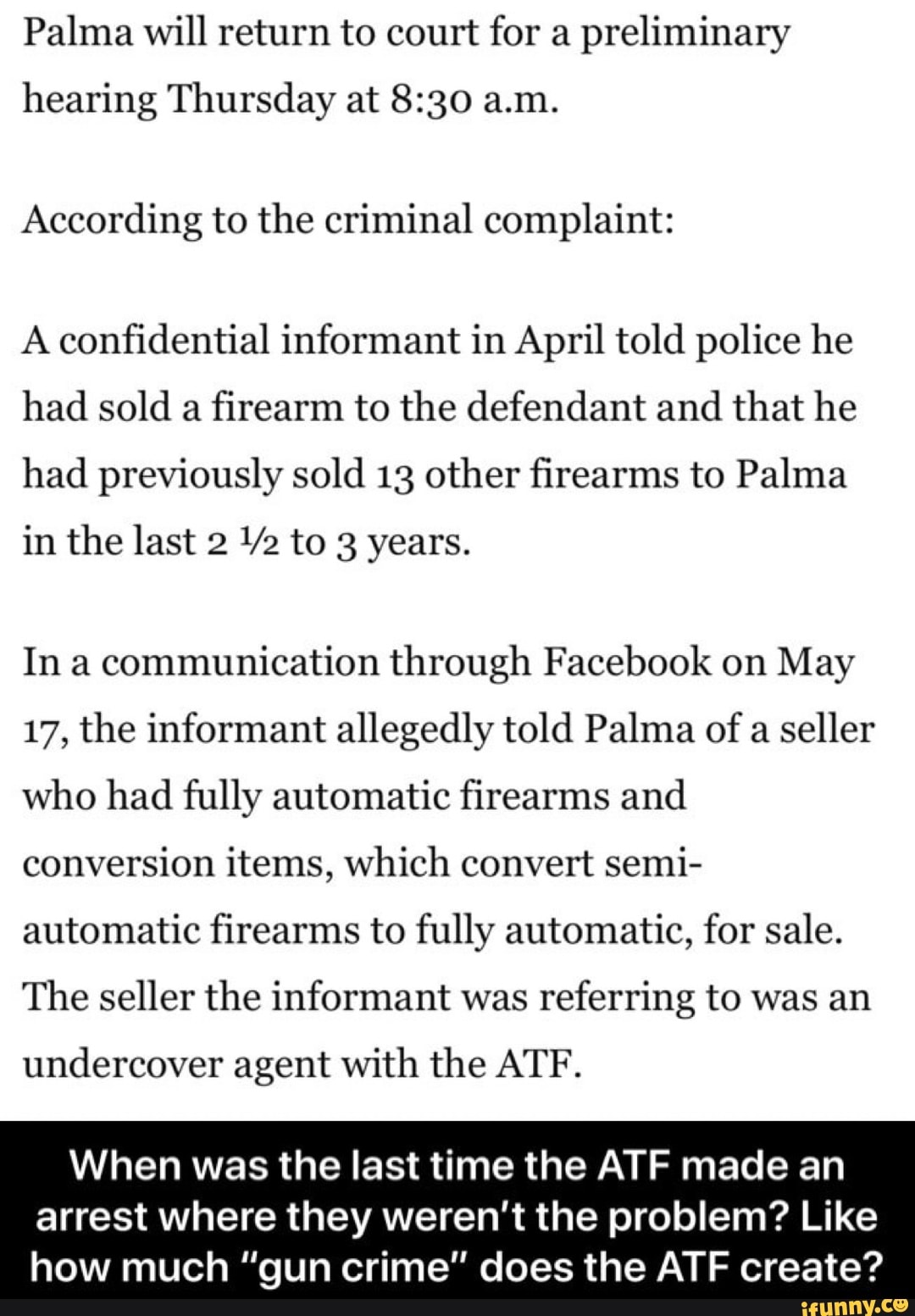 Palma will return to court for a
preliminary
hearing Thursday at 8:30 a.m.
According to the criminal complaint:
A confidential informant in April told police he
had sold a
firearm to the defendant and that he
had previously sold 13 other firearms to Palma
in the last 2 Ya to 3 years.
In a communication through Facebook on May
17, the informant allegedly told Palma of
a seller
who had fully automatic firearms and
conversion items, which convert semi-
automatic firearms to fully automatic, for sale.
The seller the informant was
referring to was an
undercover agent with the ATF.
When was the last time the ATF made an
arrest where they weren't the problem? Like
how much "gun crime" does the ATF create?