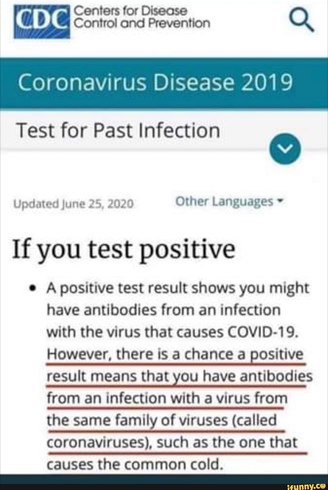 Coronavirus Disease 2019
Test for Past Infection
o
Updated June 25, 2020 Other Languages If you test positive
e A positive test result shows you might
have antibodies from an infection
with the virus that causes COVID-19.
However, there is a chance a positive
result means that you have antibodies
from an infection with a virus from
the same family of viruses (called
coronaviruses), such as the one that
causes the common cold.