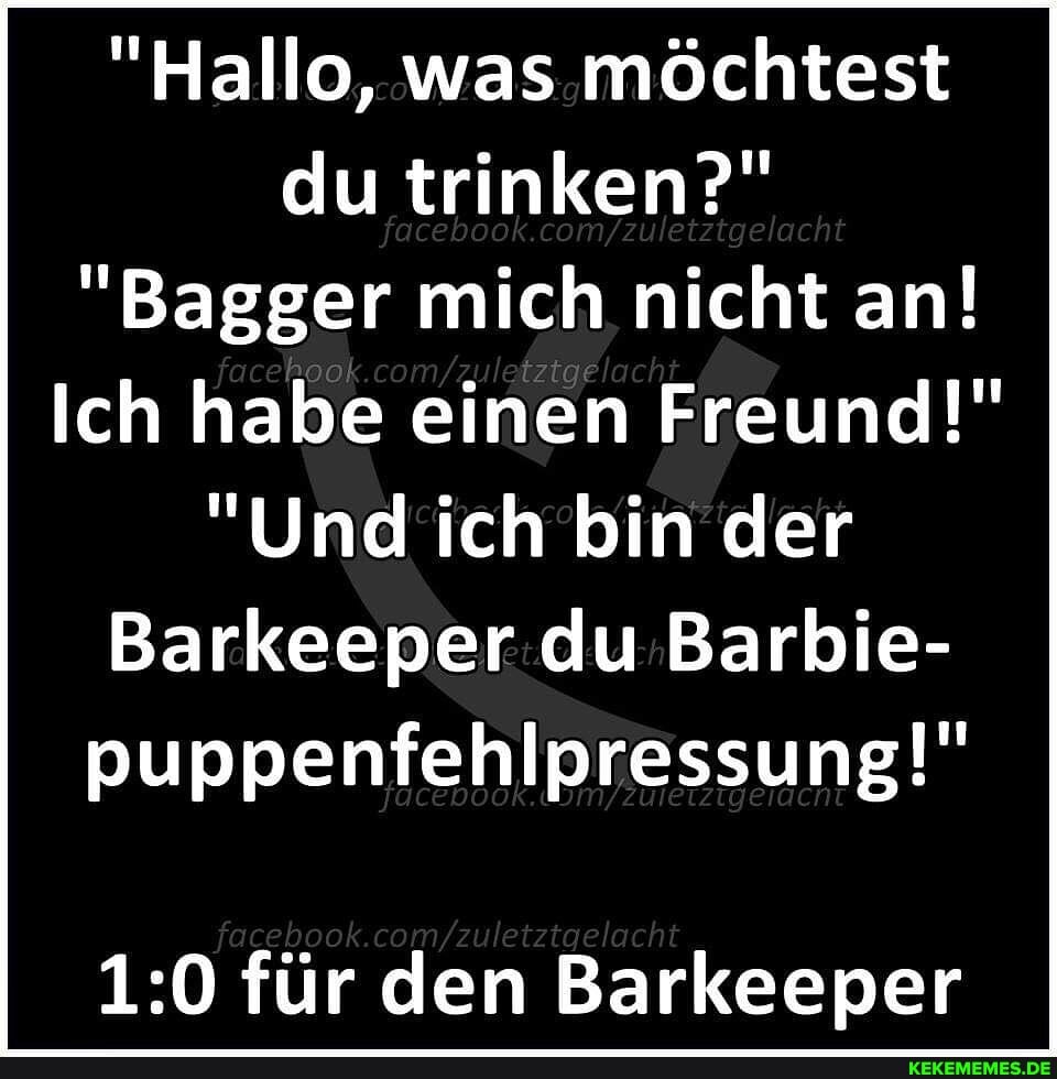 "Hallo, was möchtest du trinken?" foc boo com/ uetztg ach
"Bagger mich nicht an!
Ich habe einen Freund!"
"Und ich bin der
Barkeeper du Barbie- puppenfehlpressung!"
für den Barkeeper