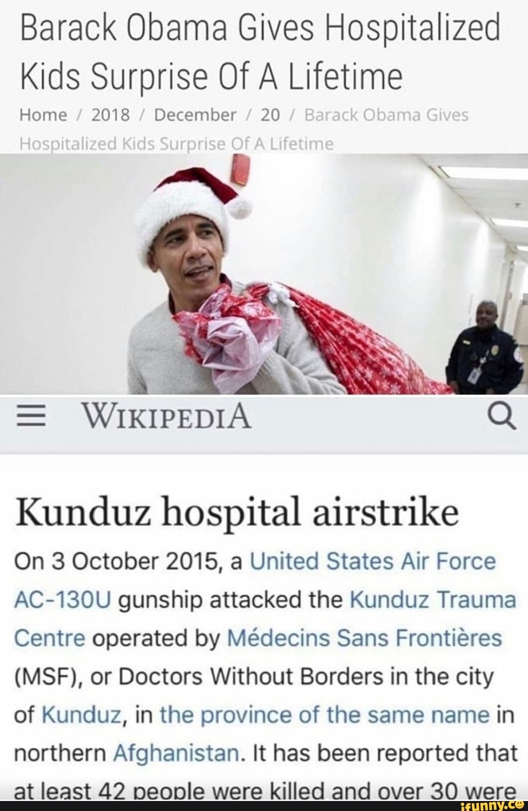 Barack Obama Gives Hospitalized
Kids Surprise Of A Lifetime
Home December
Y
A
Kunduz hospital airstrike
On 3 October 2015, a United States Air Force
AC-130U gunship attacked the Kunduz Trauma
Centre operated by Médecins Sans Frontiéres
(MSF), or Doctors Without Borders in the city
of Kunduz, in the province of the same name in
northern Afghanistan. It has been reported that
at least 42 people were killed and over 30 were