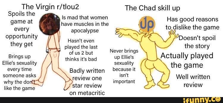 The Virgin The Chad skill up
Spoils the
Is mad that women
game at have muscles in the Up every apocalypse 'o dislike the game opportunity joesn't spoil they get played tthelast the story
Bings 'up Actually played
Ellie's sexuality sexuality the game every time Badly written because it someone asks I Well written why the doi important review
like the game star review