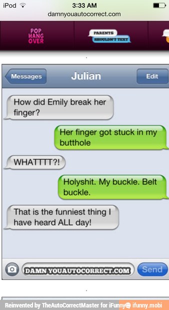 iPod
3:33 AM
damnyouautocorrect.com
a
How did Emily break her
finger?
fier finger got stuckin my
butthole
FEET
That is the funniest thing I
have heard ALL day!