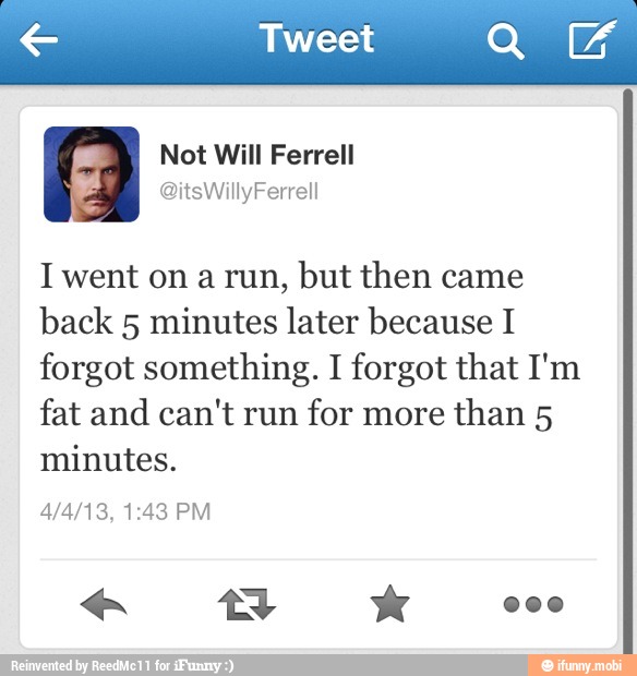e Tweet UA
I went on a run, but then came
back 5 minutes later because I
forgot something. I forgot that I'm
fat and can't run
for more
than 5
minutes.