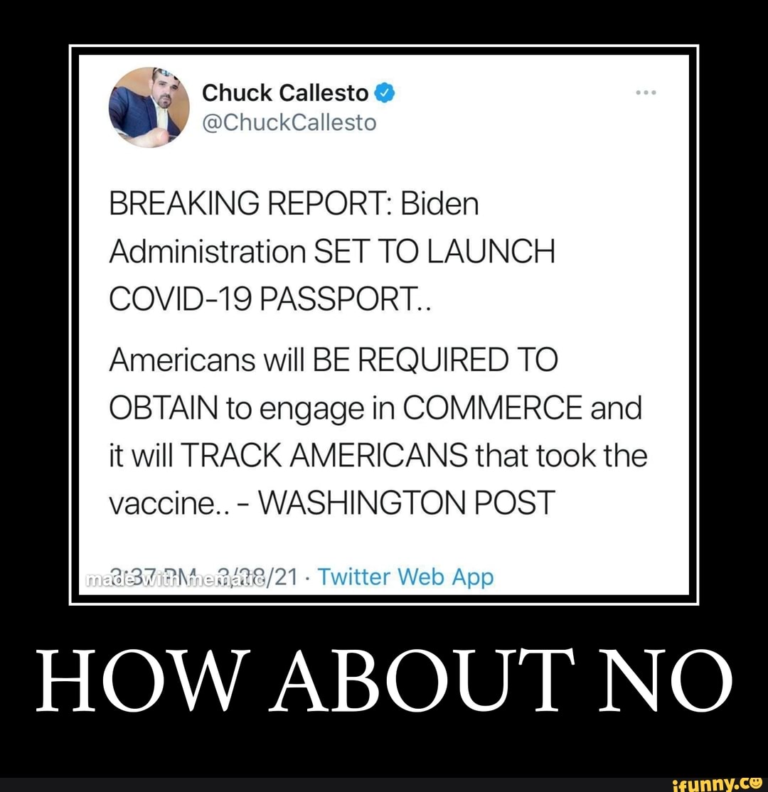 fy
\ Chuck Callesto
@ChuckCallesto
BREAKING REPORT: Biden
Administration SET TO LAUNCH COVID-19 PASSPORT..
Americans will BE REQUIRED TO OBTAIN to engage in COMMERCE and it will TRACK AMERICANS that took the vaccine.. - WASHINGTON POST
Twitter Web Ape
HOW ABOUT NO
