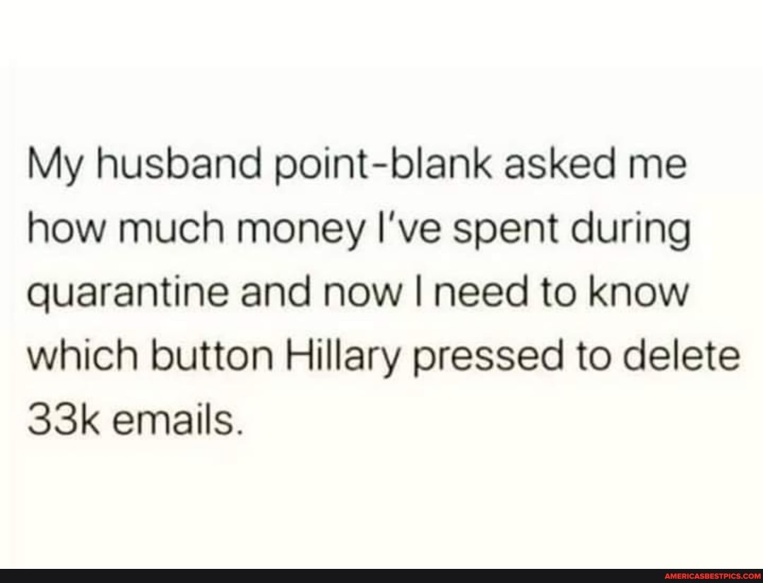 My husband point-blank asked me how much money I've spent during quarantine and now I need to know which button Hillary pressed to delete emails.