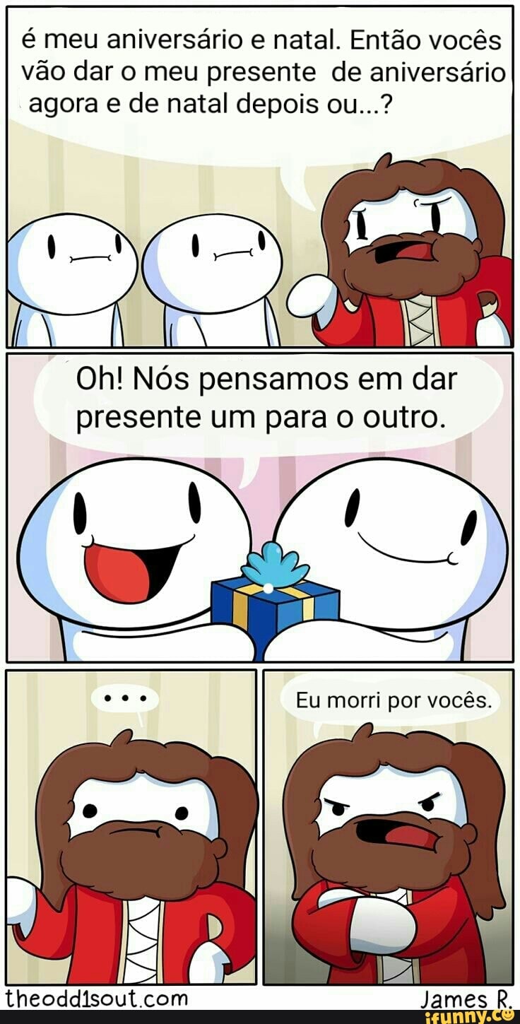 é meu aniversário e natal. Então vocês
vão dar o meu presente de aniversário
agora e de natal depois ou...?
Oh! Nós pensamos em dar
presente um para o outro.